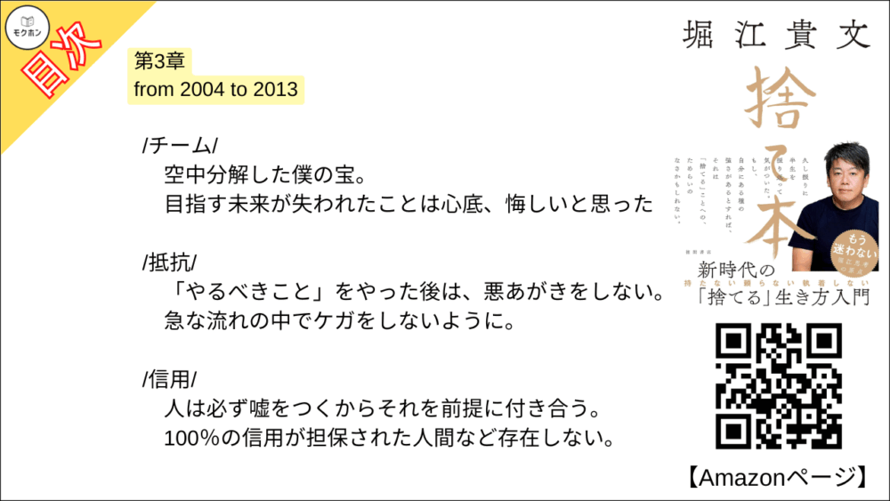 【捨て本 目次】第3章 from 2004 to 2013【堀江貴文(ホリエモン)･要約･もくじ】

/後悔/

良いこと・悪いことは表裏一体。
だから過去も未来もあれこれ「考えない」。

/アイデンティティ/

絶対に捨ててはいけないもの。
それは「自分が自分であること」だ。

/家財一式/

収監という「強制断捨離」。
何もない部屋で感じたのは すがすがしさ だった。

/チーム/

空中分解した僕の宝。
目指す未来が失われたことは心底、悔しいと思った。

/抵抗/

「やるべきこと」をやった後は、悪あがきをしない。
急な流れの中でケガをしないように。

/信用/

人は必ず嘘をつくからそれを前提に付き合う。
100％の信用が担保された人間など存在しない。

/恨み/

唯一できることは「許す」こと。
人も自分も変わっていくのだから。

/幸せの単位/

状況を受け入れて、できることを積み重ねる。
罰ゲームは必ず終わるのだ。

/分かち合うこと/

独占ではなく共有。
体験は共有することで楽しみのバリエーションが広がる。

/金儲け/

かつて儲けまくった僕は痛感した。
この国ではお金を儲けると損をする。

/マインドシェア/

恋人は20%ぐらいのシェア。
図々しく他人とリスクを分け合っていこう。

■COLUMN
洋服
語学
台コン
営業力
