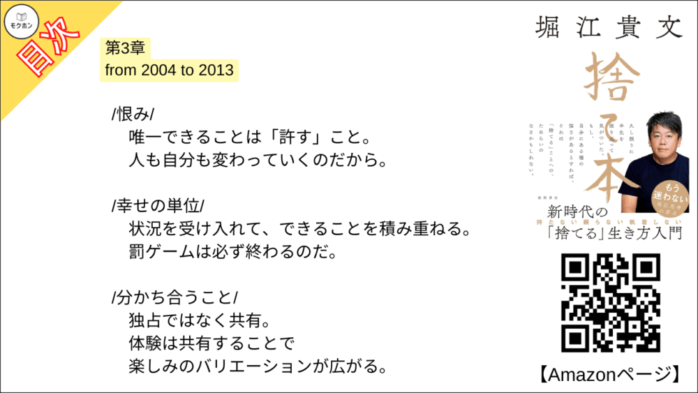 【捨て本 目次】第3章 from 2004 to 2013【堀江貴文(ホリエモン)･要約･もくじ】

/後悔/

良いこと・悪いことは表裏一体。
だから過去も未来もあれこれ「考えない」。

/アイデンティティ/

絶対に捨ててはいけないもの。
それは「自分が自分であること」だ。

/家財一式/

収監という「強制断捨離」。
何もない部屋で感じたのは すがすがしさ だった。

/チーム/

空中分解した僕の宝。
目指す未来が失われたことは心底、悔しいと思った。

/抵抗/

「やるべきこと」をやった後は、悪あがきをしない。
急な流れの中でケガをしないように。

/信用/

人は必ず嘘をつくからそれを前提に付き合う。
100％の信用が担保された人間など存在しない。

/恨み/

唯一できることは「許す」こと。
人も自分も変わっていくのだから。

/幸せの単位/

状況を受け入れて、できることを積み重ねる。
罰ゲームは必ず終わるのだ。

/分かち合うこと/

独占ではなく共有。
体験は共有することで楽しみのバリエーションが広がる。

/金儲け/

かつて儲けまくった僕は痛感した。
この国ではお金を儲けると損をする。

/マインドシェア/

恋人は20%ぐらいのシェア。
図々しく他人とリスクを分け合っていこう。

■COLUMN
洋服
語学
台コン
営業力