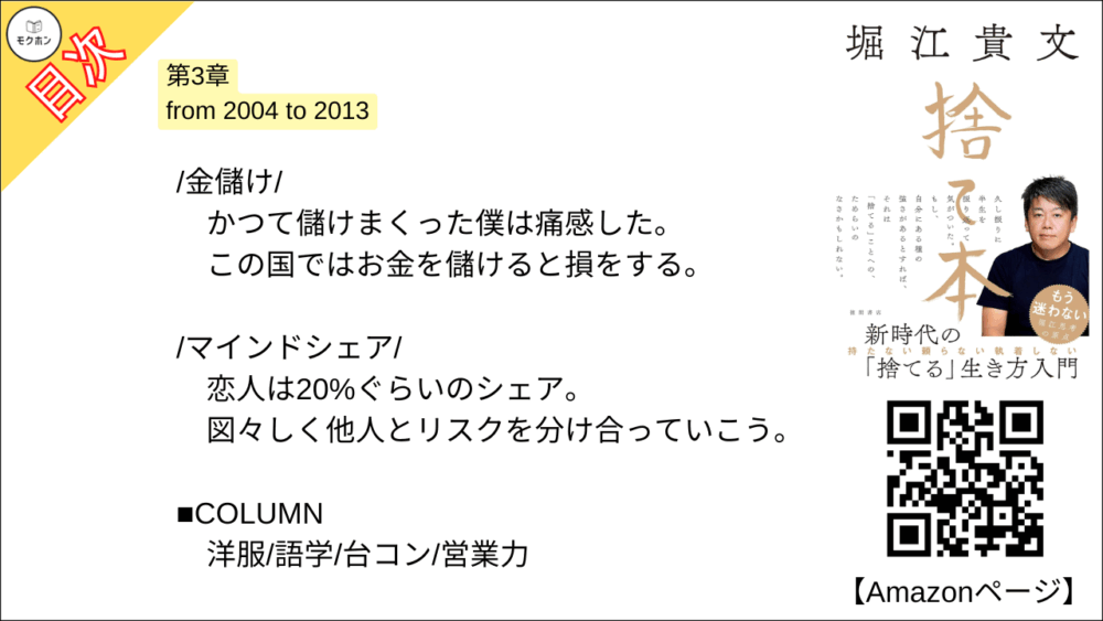 【捨て本 目次】第3章 from 2004 to 2013【堀江貴文(ホリエモン)･要約･もくじ】

/後悔/

良いこと・悪いことは表裏一体。
だから過去も未来もあれこれ「考えない」。

/アイデンティティ/

絶対に捨ててはいけないもの。
それは「自分が自分であること」だ。

/家財一式/

収監という「強制断捨離」。
何もない部屋で感じたのは すがすがしさ だった。

/チーム/

空中分解した僕の宝。
目指す未来が失われたことは心底、悔しいと思った。

/抵抗/

「やるべきこと」をやった後は、悪あがきをしない。
急な流れの中でケガをしないように。

/信用/

人は必ず嘘をつくからそれを前提に付き合う。
100％の信用が担保された人間など存在しない。

/恨み/

唯一できることは「許す」こと。
人も自分も変わっていくのだから。

/幸せの単位/

状況を受け入れて、できることを積み重ねる。
罰ゲームは必ず終わるのだ。

/分かち合うこと/

独占ではなく共有。
体験は共有することで楽しみのバリエーションが広がる。

/金儲け/

かつて儲けまくった僕は痛感した。
この国ではお金を儲けると損をする。

/マインドシェア/

恋人は20%ぐらいのシェア。
図々しく他人とリスクを分け合っていこう。

■COLUMN
洋服
語学
台コン
営業力