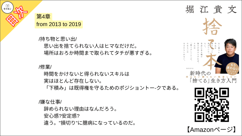 【捨て本 目次】第4章 from 2013 to 2019【堀江貴文(ホリエモン)･要約･もくじ】

/持ち物と思い出/

思い出を捨てられない人はヒマなだけだ。
場所はおろか時間まで取られてタチが悪すぎる。

/修業/

時間をかけないと得られないスキルは実はほとんど存在しない。
「下積み」は既得権を守るためのポジショントー-クである。

/嫌な仕事/

辞められない理由はなんだろう。
安心感?
安定感?
違う。
"損切り"に臆病になっているのだ。

/時間/

「堀江さんのような仕事をしたい」と言ってくれる人は多いが、それは無理。
時間への感覚がまった く違う。

/好奇心/

誰からも奪われることがない自分だけの人生の相棒が「捨てるもの」を最適化する。

/遺伝子/

本当に伝えるべきはゲノムではなくミームなのである。

■COLUMN
副業
グローパル志向型とローカル志向型
習慣づけ