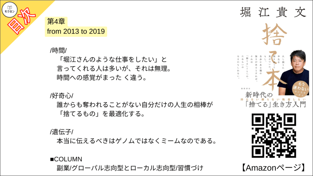 【捨て本 目次】第4章 from 2013 to 2019【堀江貴文(ホリエモン)･要約･もくじ】

/持ち物と思い出/

思い出を捨てられない人はヒマなだけだ。
場所はおろか時間まで取られてタチが悪すぎる。

/修業/

時間をかけないと得られないスキルは実はほとんど存在しない。
「下積み」は既得権を守るためのポジショントー-クである。

/嫌な仕事/

辞められない理由はなんだろう。
安心感?
安定感?
違う。
"損切り"に臆病になっているのだ。

/時間/

「堀江さんのような仕事をしたい」と言ってくれる人は多いが、それは無理。
時間への感覚がまった く違う。

/好奇心/

誰からも奪われることがない自分だけの人生の相棒が「捨てるもの」を最適化する。

/遺伝子/

本当に伝えるべきはゲノムではなくミームなのである。

■COLUMN
副業
グローパル志向型とローカル志向型
習慣づけ