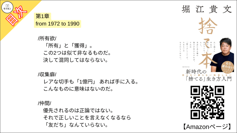 【捨て本 目次】第1章 from 1972 to 1990【堀江貴文(ホリエモン)･要約･もくじ】

/所有欲/

「所有」と「獲得」。
この2つは似て非なるものだ。
決して混同してはならない。

/収集癖/

レアな切手も「1億円」 あれば手に入る。
こんなものに意味はないのだ。

/仲間/

優先されるのは正論ではない。
それで正しいことを言えなくなるなら「友だち」なんていらない。

/プライド/

辛く苦しいときに、どう対処するか。
あえてピエロになるという選択。

/気配り/

自身の不変の枠組みを主張していけば評価のステージは必ず上がる。

/ぶつかり合う勇気/

人間関係はグラデーションなのだ。
決してゼロかイチかのデジタルではない。

/誰かのせい/

自己否定の連続こそが強いアイデンティティを育てる。
他人のせいにしても、あなたの未来は開けない。

/お金か時間か/

時間をショートカットするためには「借金」だって立派な手段。

/「捨てる」こと/

寂しさを避けるため現状維持を選ぶ。
それは絶対に間違っている。
一度「捨てる」と決めたら、「捨 てられる」側は無視する。

■COLUMN
貯金型思考と投資型思考
借金
プログラミング的思考
学歴
終身雇用