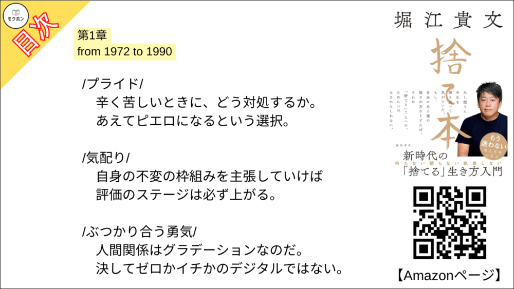 【捨て本 目次】第1章 from 1972 to 1990【堀江貴文(ホリエモン)･要約･もくじ】

/所有欲/

「所有」と「獲得」。
この2つは似て非なるものだ。
決して混同してはならない。

/収集癖/

レアな切手も「1億円」 あれば手に入る。
こんなものに意味はないのだ。

/仲間/

優先されるのは正論ではない。
それで正しいことを言えなくなるなら「友だち」なんていらない。

/プライド/

辛く苦しいときに、どう対処するか。
あえてピエロになるという選択。

/気配り/

自身の不変の枠組みを主張していけば評価のステージは必ず上がる。

/ぶつかり合う勇気/

人間関係はグラデーションなのだ。
決してゼロかイチかのデジタルではない。

/誰かのせい/

自己否定の連続こそが強いアイデンティティを育てる。
他人のせいにしても、あなたの未来は開けない。

/お金か時間か/

時間をショートカットするためには「借金」だって立派な手段。

/「捨てる」こと/

寂しさを避けるため現状維持を選ぶ。
それは絶対に間違っている。
一度「捨てる」と決めたら、「捨 てられる」側は無視する。

■COLUMN
貯金型思考と投資型思考
借金
プログラミング的思考
学歴
終身雇用