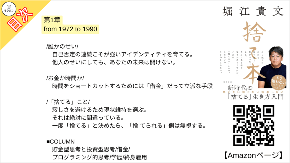 【捨て本 目次】第1章 from 1972 to 1990【堀江貴文(ホリエモン)･要約･もくじ】

/所有欲/

「所有」と「獲得」。
この2つは似て非なるものだ。
決して混同してはならない。

/収集癖/

レアな切手も「1億円」 あれば手に入る。
こんなものに意味はないのだ。

/仲間/

優先されるのは正論ではない。
それで正しいことを言えなくなるなら「友だち」なんていらない。

/プライド/

辛く苦しいときに、どう対処するか。
あえてピエロになるという選択。

/気配り/

自身の不変の枠組みを主張していけば評価のステージは必ず上がる。

/ぶつかり合う勇気/

人間関係はグラデーションなのだ。
決してゼロかイチかのデジタルではない。

/誰かのせい/

自己否定の連続こそが強いアイデンティティを育てる。
他人のせいにしても、あなたの未来は開けない。

/お金か時間か/

時間をショートカットするためには「借金」だって立派な手段。

/「捨てる」こと/

寂しさを避けるため現状維持を選ぶ。
それは絶対に間違っている。
一度「捨てる」と決めたら、「捨 てられる」側は無視する。

■COLUMN
貯金型思考と投資型思考
借金
プログラミング的思考
学歴
終身雇用