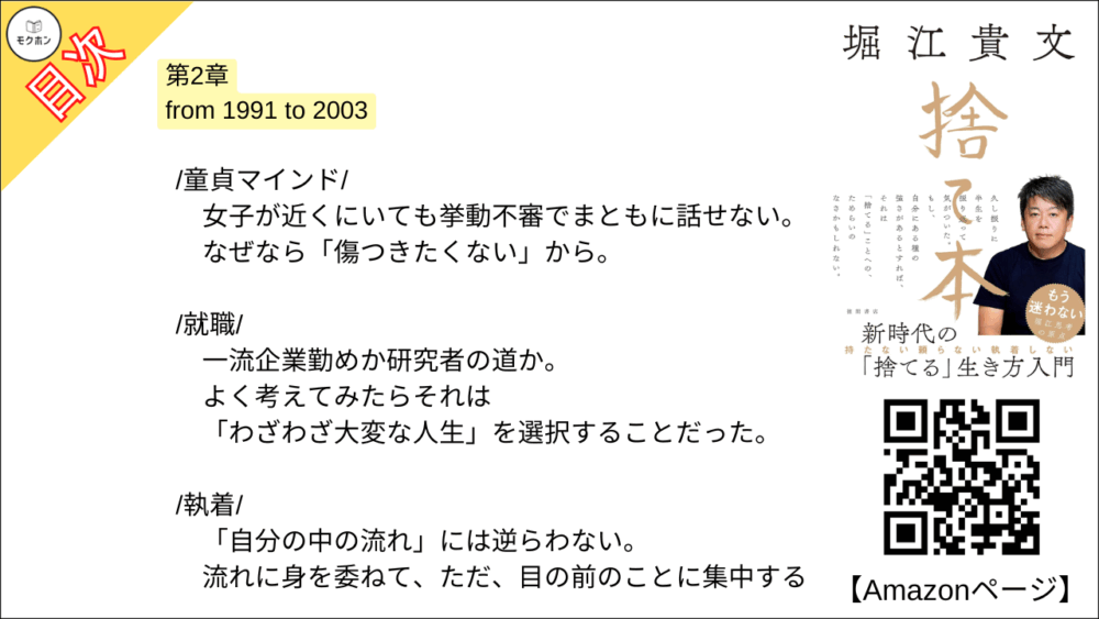 【捨て本 目次】第2章 from 1991 to 2003【堀江貴文(ホリエモン)･要約･もくじ】

/童貞マインド/

女子が近くにいても挙動不審でまともに話せない。
なぜなら「傷つきたくない」から。

/就職/

一流企業勤めか研究者の道か。
よく考えてみたらそれは「わざわざ大変な人生」を選択することだった。

/執着/

「自分の中の流れ」には逆らわない。
流れに身を委ねて、ただ、目の前のことに集中する。

/部下とビジネスパートナー/

「同志」のような存在に期待しない。
利害関係と目的が一致すればとりあえずビジネスはうまく進む。

/人間関係/

ステージごとに人間関係はリセットする。
しがみついているのは、むしろあなたの方かもしれない。

/体験/

モノは盗まれるし朽ちていく。
でも、体験は尽きない。
誰からも奪われたりしない。

/愛着/

根拠のない「愛」とか、ましてや「縁起」とか(笑)。
全部捨てて何が悪いのか?

/他人への期待/

「俺が育てた」ことなんてない。
成功する人はひとりで、勝手に成功していく。

/過度な自己評価/

自己評価はあえて低く設定する。
それがアウェイに挑戦するための原動力になってくれる。

/結婚/

ひとりきりは寂しかった。
でも、自分で「捨てる」と決めたから後悔はしない。

/家/

それは家族のため?
自分のため?
全部、違う。
あなたは刷りこまれているだけだ。

/子ども/

自立するまで豊かな生活を守る。
だから18年間、養育費をケチらず遅れず払い続けた。

■COLUMN
持ち家
子ども
育児
結婚