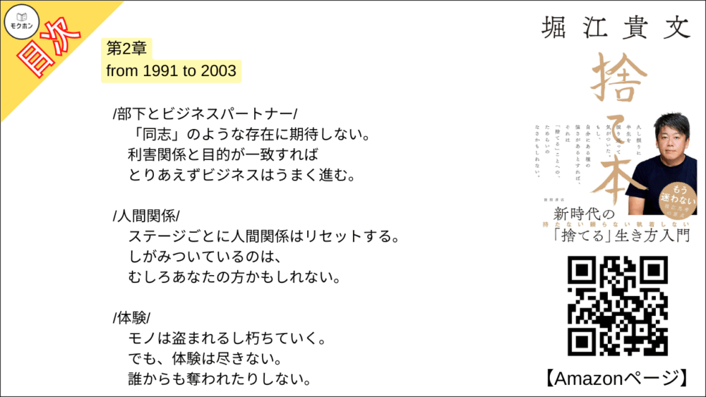 【捨て本 目次】第2章 from 1991 to 2003【堀江貴文(ホリエモン)･要約･もくじ】

/童貞マインド/

女子が近くにいても挙動不審でまともに話せない。
なぜなら「傷つきたくない」から。

/就職/

一流企業勤めか研究者の道か。
よく考えてみたらそれは「わざわざ大変な人生」を選択することだった。

/執着/

「自分の中の流れ」には逆らわない。
流れに身を委ねて、ただ、目の前のことに集中する。

/部下とビジネスパートナー/

「同志」のような存在に期待しない。
利害関係と目的が一致すればとりあえずビジネスはうまく進む。

/人間関係/

ステージごとに人間関係はリセットする。
しがみついているのは、むしろあなたの方かもしれない。

/体験/

モノは盗まれるし朽ちていく。
でも、体験は尽きない。
誰からも奪われたりしない。

/愛着/

根拠のない「愛」とか、ましてや「縁起」とか(笑)。
全部捨てて何が悪いのか?

/他人への期待/

「俺が育てた」ことなんてない。
成功する人はひとりで、勝手に成功していく。

/過度な自己評価/

自己評価はあえて低く設定する。
それがアウェイに挑戦するための原動力になってくれる。

/結婚/

ひとりきりは寂しかった。
でも、自分で「捨てる」と決めたから後悔はしない。

/家/

それは家族のため?
自分のため?
全部、違う。
あなたは刷りこまれているだけだ。

/子ども/

自立するまで豊かな生活を守る。
だから18年間、養育費をケチらず遅れず払い続けた。

■COLUMN
持ち家
子ども
育児
結婚