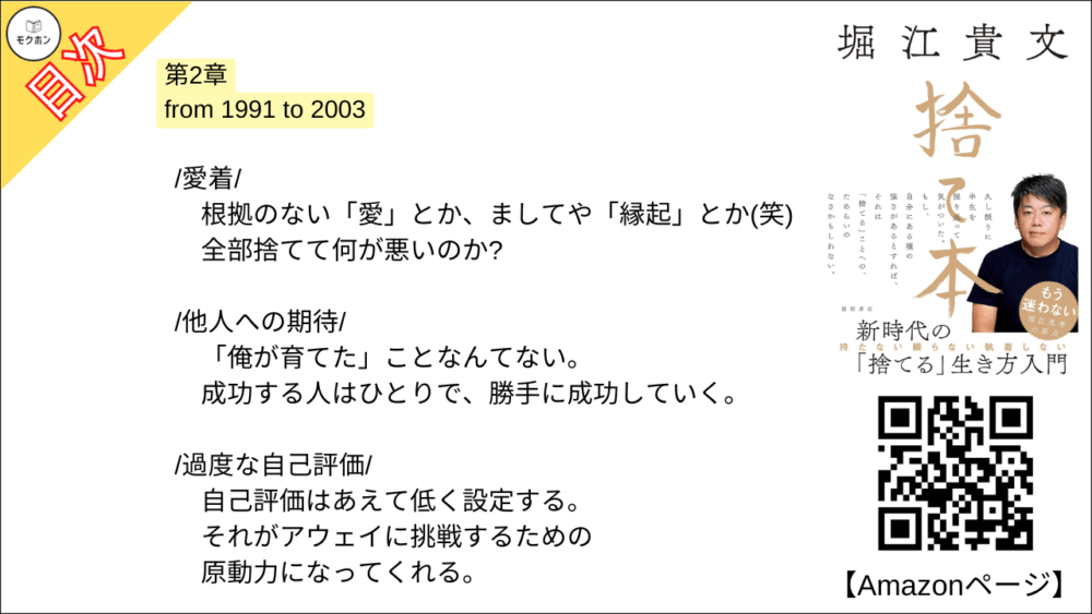 【捨て本 目次】第2章 from 1991 to 2003【堀江貴文(ホリエモン)･要約･もくじ】

/童貞マインド/

女子が近くにいても挙動不審でまともに話せない。
なぜなら「傷つきたくない」から。

/就職/

一流企業勤めか研究者の道か。
よく考えてみたらそれは「わざわざ大変な人生」を選択することだった。

/執着/

「自分の中の流れ」には逆らわない。
流れに身を委ねて、ただ、目の前のことに集中する。

/部下とビジネスパートナー/

「同志」のような存在に期待しない。
利害関係と目的が一致すればとりあえずビジネスはうまく進む。

/人間関係/

ステージごとに人間関係はリセットする。
しがみついているのは、むしろあなたの方かもしれない。

/体験/

モノは盗まれるし朽ちていく。
でも、体験は尽きない。
誰からも奪われたりしない。

/愛着/

根拠のない「愛」とか、ましてや「縁起」とか(笑)。
全部捨てて何が悪いのか?

/他人への期待/

「俺が育てた」ことなんてない。
成功する人はひとりで、勝手に成功していく。

/過度な自己評価/

自己評価はあえて低く設定する。
それがアウェイに挑戦するための原動力になってくれる。

/結婚/

ひとりきりは寂しかった。
でも、自分で「捨てる」と決めたから後悔はしない。

/家/

それは家族のため?
自分のため?
全部、違う。
あなたは刷りこまれているだけだ。

/子ども/

自立するまで豊かな生活を守る。
だから18年間、養育費をケチらず遅れず払い続けた。

■COLUMN
持ち家
子ども
育児
結婚