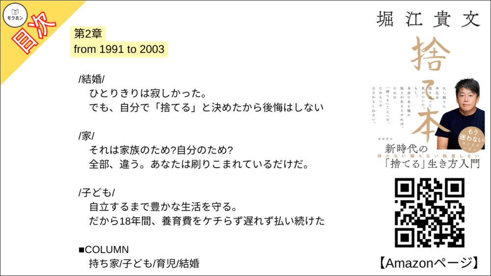 【捨て本 目次】第2章 from 1991 to 2003【堀江貴文(ホリエモン)･要約･もくじ】

/童貞マインド/

女子が近くにいても挙動不審でまともに話せない。
なぜなら「傷つきたくない」から。

/就職/

一流企業勤めか研究者の道か。
よく考えてみたらそれは「わざわざ大変な人生」を選択することだった。

/執着/

「自分の中の流れ」には逆らわない。
流れに身を委ねて、ただ、目の前のことに集中する。

/部下とビジネスパートナー/

「同志」のような存在に期待しない。
利害関係と目的が一致すればとりあえずビジネスはうまく進む。

/人間関係/

ステージごとに人間関係はリセットする。
しがみついているのは、むしろあなたの方かもしれない。

/体験/

モノは盗まれるし朽ちていく。
でも、体験は尽きない。
誰からも奪われたりしない。

/愛着/

根拠のない「愛」とか、ましてや「縁起」とか(笑)。
全部捨てて何が悪いのか?

/他人への期待/

「俺が育てた」ことなんてない。
成功する人はひとりで、勝手に成功していく。

/過度な自己評価/

自己評価はあえて低く設定する。
それがアウェイに挑戦するための原動力になってくれる。

/結婚/

ひとりきりは寂しかった。
でも、自分で「捨てる」と決めたから後悔はしない。

/家/

それは家族のため?
自分のため?
全部、違う。
あなたは刷りこまれているだけだ。

/子ども/

自立するまで豊かな生活を守る。
だから18年間、養育費をケチらず遅れず払い続けた。

■COLUMN
持ち家
子ども
育児
結婚