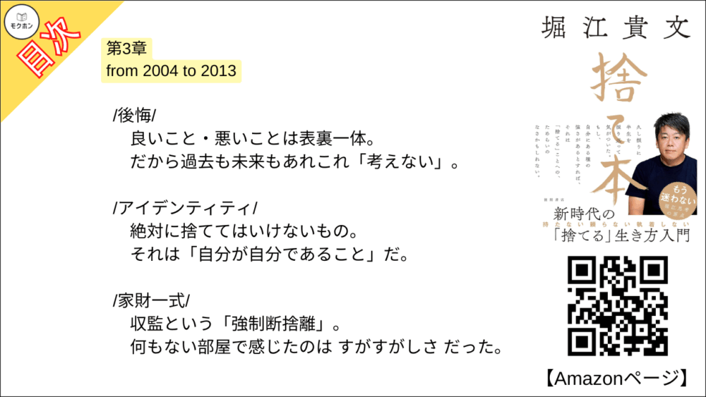 【捨て本 目次】第3章 from 2004 to 2013【堀江貴文(ホリエモン)･要約･もくじ】

/後悔/

良いこと・悪いことは表裏一体。
だから過去も未来もあれこれ「考えない」。

/アイデンティティ/

絶対に捨ててはいけないもの。
それは「自分が自分であること」だ。

/家財一式/

収監という「強制断捨離」。
何もない部屋で感じたのは すがすがしさ だった。

/チーム/

空中分解した僕の宝。
目指す未来が失われたことは心底、悔しいと思った。

/抵抗/

「やるべきこと」をやった後は、悪あがきをしない。
急な流れの中でケガをしないように。

/信用/

人は必ず嘘をつくからそれを前提に付き合う。
100％の信用が担保された人間など存在しない。

/恨み/

唯一できることは「許す」こと。
人も自分も変わっていくのだから。

/幸せの単位/

状況を受け入れて、できることを積み重ねる。
罰ゲームは必ず終わるのだ。

/分かち合うこと/

独占ではなく共有。
体験は共有することで楽しみのバリエーションが広がる。

/金儲け/

かつて儲けまくった僕は痛感した。
この国ではお金を儲けると損をする。

/マインドシェア/

恋人は20%ぐらいのシェア。
図々しく他人とリスクを分け合っていこう。

■COLUMN
洋服
語学
台コン
営業力