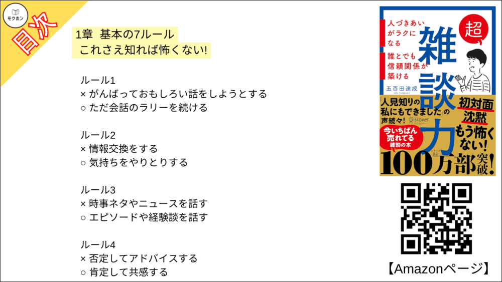 【超雑談力 目次】1章 基本の7ルール これさえ知れば怖くない!【五百田達成･要約･もくじ】

ルール1
× がんばっておもしろい話をしようとする
○ ただ会話のラリーを続ける

ルール2
× 情報交換をする
○ 気持ちをやりとりする

ルール3
× 時事ネタやニュースを話す
○ エピソードや経験談を話す

ルール4
× 否定してアドバイスする
○ 肯定して共感する

ルール5
× 質問やあいづちで話を引き出す
○ 大きなリアクションで一緒に楽しむ

ルール6
× 会話が途切れたら「別の話題」を探す
○ 会話が途切れたら「自分に近い話題」に引き戻す

ルール7
× いつまでも話し続ける
○ ほどよいところで切り上げる