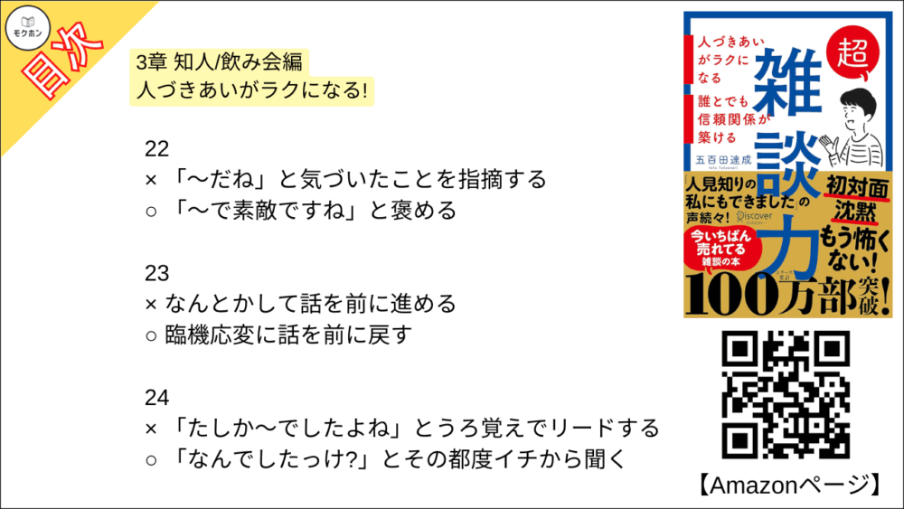 【超雑談力 目次】3章 知人/飲み会編 人づきあいがラクになる!【五百田達成･要約･もくじ】

13
× 「それはね⋯」とアドバイスをする
○ 「そうだね⋯」と共感する

14
× 見切り発車で話し始める
○ 「オチはないけど」と最初に言ってしまう

15
× 「その人」「その場所」と指示代名詞を使う
○ 「Aさん」「鎌倉」とあだ名,固有名詞を使う

16
× 「なにかこだわってるんですか?」と聞く
○ 「なにか特別なことしてるんですか?」と聞く

17
x 「なぜ(WHY)?」と理由を尋ねる
○ 「どう(HOW)?」と状況や気持ちを尋ねる

18
× 事実(ファクト)で話す
○ 雰囲気(ニュアンス)で話す

19
× 的確なツッコミを入れる
○ 「いいねー」と、ただただ褒める

20
× オープンクエスチョンで広がりを持たせる
○ クローズドクエスチョンでリズムをつける

21
× 褒められたら謙遜する
○ 褒められたらお礼を言う

22
× 「〜だね」と気づいたことを指摘する
○ 「〜で素敵ですね」と褒める

23
× なんとかして話を前に進める
○ 臨機応変に話を前に戻す

24
× 「たしか〜でしたよね」とうろ覚えでリードする
○ 「なんでしたっけ?」とその都度イチから聞く

25
× 失礼にならないようがんばって答える
○ 「一般的には〜」と話をそらす

26
× 司会者のように場を仕切る
○ 潤滑油として場をなごませる