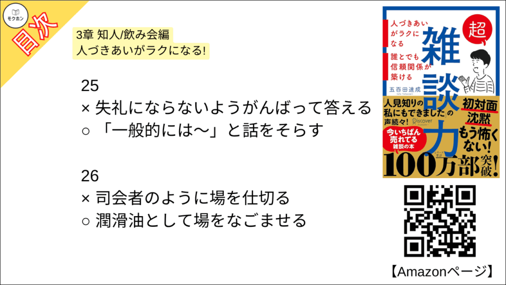【超雑談力 目次】3章 知人/飲み会編 人づきあいがラクになる!【五百田達成･要約･もくじ】

13
× 「それはね⋯」とアドバイスをする
○ 「そうだね⋯」と共感する

14
× 見切り発車で話し始める
○ 「オチはないけど」と最初に言ってしまう

15
× 「その人」「その場所」と指示代名詞を使う
○ 「Aさん」「鎌倉」とあだ名,固有名詞を使う

16
× 「なにかこだわってるんですか?」と聞く
○ 「なにか特別なことしてるんですか?」と聞く

17
x 「なぜ(WHY)?」と理由を尋ねる
○ 「どう(HOW)?」と状況や気持ちを尋ねる

18
× 事実(ファクト)で話す
○ 雰囲気(ニュアンス)で話す

19
× 的確なツッコミを入れる
○ 「いいねー」と、ただただ褒める

20
× オープンクエスチョンで広がりを持たせる
○ クローズドクエスチョンでリズムをつける

21
× 褒められたら謙遜する
○ 褒められたらお礼を言う

22
× 「〜だね」と気づいたことを指摘する
○ 「〜で素敵ですね」と褒める

23
× なんとかして話を前に進める
○ 臨機応変に話を前に戻す

24
× 「たしか〜でしたよね」とうろ覚えでリードする
○ 「なんでしたっけ?」とその都度イチから聞く

25
× 失礼にならないようがんばって答える
○ 「一般的には〜」と話をそらす

26
× 司会者のように場を仕切る
○ 潤滑油として場をなごませる