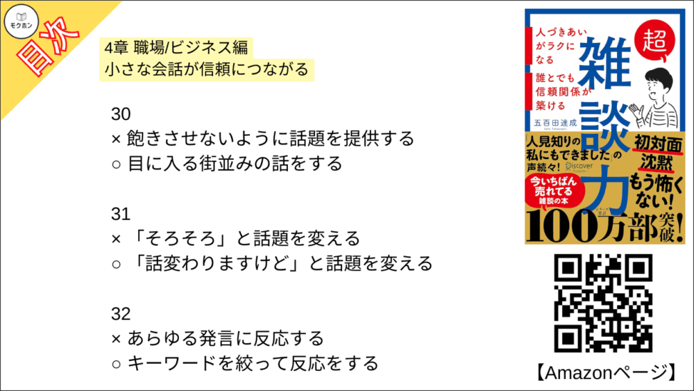 【超雑談力 目次】4章 職場/ビジネス編 小さな会話が信頼につながる【五百田達成･要約･もくじ】

27
× 友達のような対等な関係で話す
○ 先生と生徒のような上下関係で話す

28
× 得意なジャンルを持つ
○ 得意な視点を持つ

29
× 目をそらす
○ 自分から話しかける

30
× 飽きさせないように話題を提供する
○ 目に入る街並みの話をする

31
× 「そろそろ」と話題を変える
○ 「話変わりますけど」と話題を変える

32
× あらゆる発言に反応する
○ キーワードを絞って反応をする

33
× 「おもしろいですね」と聞き流す
○ 「メモしていいですか?」という勢いで聞く

34
× 飲み会で仲良くなる
○ ランチ・お茶で仲良くなる

35
× 「予定を見てみます」と保留する
○ 「いいですね!」と即答する

36
× 知人,同業者のうわさ話
○ 芸能人・有名人のうわさ話

おわりに
「人に興味が持てない」という病
