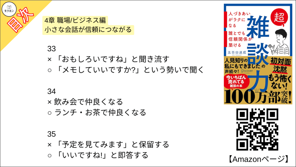 【超雑談力 目次】4章 職場/ビジネス編 小さな会話が信頼につながる【五百田達成･要約･もくじ】

27
× 友達のような対等な関係で話す
○ 先生と生徒のような上下関係で話す

28
× 得意なジャンルを持つ
○ 得意な視点を持つ

29
× 目をそらす
○ 自分から話しかける

30
× 飽きさせないように話題を提供する
○ 目に入る街並みの話をする

31
× 「そろそろ」と話題を変える
○ 「話変わりますけど」と話題を変える

32
× あらゆる発言に反応する
○ キーワードを絞って反応をする

33
× 「おもしろいですね」と聞き流す
○ 「メモしていいですか?」という勢いで聞く

34
× 飲み会で仲良くなる
○ ランチ・お茶で仲良くなる

35
× 「予定を見てみます」と保留する
○ 「いいですね!」と即答する

36
× 知人,同業者のうわさ話
○ 芸能人・有名人のうわさ話

おわりに
「人に興味が持てない」という病