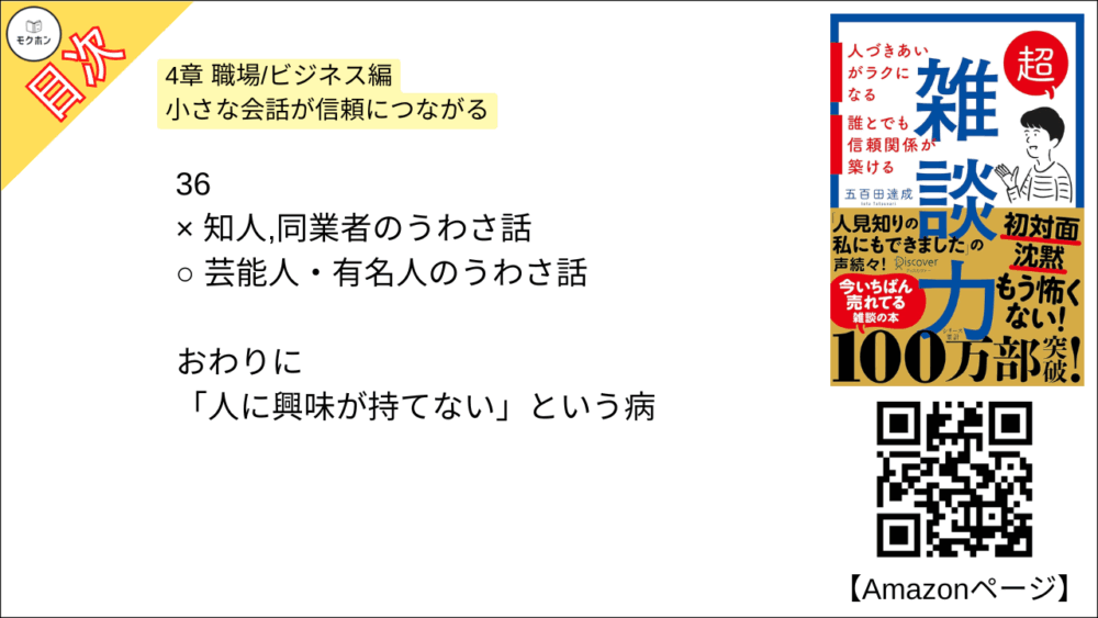 【超雑談力 目次】4章 職場/ビジネス編 小さな会話が信頼につながる【五百田達成･要約･もくじ】

27
× 友達のような対等な関係で話す
○ 先生と生徒のような上下関係で話す

28
× 得意なジャンルを持つ
○ 得意な視点を持つ

29
× 目をそらす
○ 自分から話しかける

30
× 飽きさせないように話題を提供する
○ 目に入る街並みの話をする

31
× 「そろそろ」と話題を変える
○ 「話変わりますけど」と話題を変える

32
× あらゆる発言に反応する
○ キーワードを絞って反応をする

33
× 「おもしろいですね」と聞き流す
○ 「メモしていいですか?」という勢いで聞く

34
× 飲み会で仲良くなる
○ ランチ・お茶で仲良くなる

35
× 「予定を見てみます」と保留する
○ 「いいですね!」と即答する

36
× 知人,同業者のうわさ話
○ 芸能人・有名人のうわさ話

おわりに
「人に興味が持てない」という病