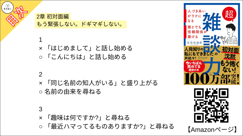 【超雑談力 目次】2章 初対面編 もう緊張しない。ドギマギしない。【五百田達成･要約･もくじ】

1
× 「はじめまして」と話し始める
○ 「こんにちは」と話し始める

2
× 「同じ名前の知人がいる」と盛り上がる
○ 名前の由来を尋ねる

3
× 「趣味は何ですか?」と尋ねる
○ 「最近ハマってるものありますか?」と尋ねる

4
× 共通の知人を探す
○ 共通の興味を探す

5
× お互いが知ってる話題を話す
○ 知らないことを教えてもらう

6
× すぐに「私もです」とアピールする
○ しばらく様子を見て、相手に語らせる

7
× 「意見」を述べ合う
○ 「好み」を言い合う

8
× とことん質問をして、相手に話させる
○ 少し自分の話をしてから、また話を戻す

9
× 手持ち無沙汰に腕を組む
○ 身振り手振りを大きくする

10
× 「さ・し・す・せ・そ」であいづちを打つ
○ 「あ・い・う・え・お」でリアクションする

11
× 「それは違うんじゃないですか」と反論する
○ 「ありがとうございました」と話を終わらせる

12
× 性格を変えて「陽キャ」になる
○ 単に社交のコツを実践する