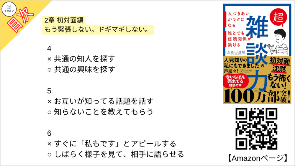 【超雑談力 目次】2章 初対面編 もう緊張しない。ドギマギしない。【五百田達成･要約･もくじ】

1
× 「はじめまして」と話し始める
○ 「こんにちは」と話し始める

2
× 「同じ名前の知人がいる」と盛り上がる
○ 名前の由来を尋ねる

3
× 「趣味は何ですか?」と尋ねる
○ 「最近ハマってるものありますか?」と尋ねる

4
× 共通の知人を探す
○ 共通の興味を探す

5
× お互いが知ってる話題を話す
○ 知らないことを教えてもらう

6
× すぐに「私もです」とアピールする
○ しばらく様子を見て、相手に語らせる

7
× 「意見」を述べ合う
○ 「好み」を言い合う

8
× とことん質問をして、相手に話させる
○ 少し自分の話をしてから、また話を戻す

9
× 手持ち無沙汰に腕を組む
○ 身振り手振りを大きくする

10
× 「さ・し・す・せ・そ」であいづちを打つ
○ 「あ・い・う・え・お」でリアクションする

11
× 「それは違うんじゃないですか」と反論する
○ 「ありがとうございました」と話を終わらせる

12
× 性格を変えて「陽キャ」になる
○ 単に社交のコツを実践する