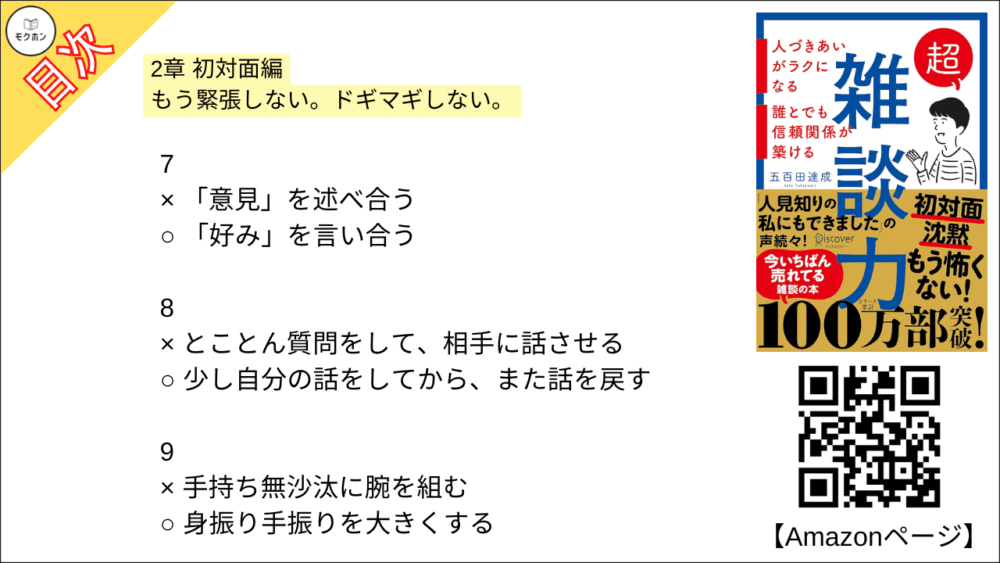 【超雑談力 目次】2章 初対面編 もう緊張しない。ドギマギしない。【五百田達成･要約･もくじ】

1
× 「はじめまして」と話し始める
○ 「こんにちは」と話し始める

2
× 「同じ名前の知人がいる」と盛り上がる
○ 名前の由来を尋ねる

3
× 「趣味は何ですか?」と尋ねる
○ 「最近ハマってるものありますか?」と尋ねる

4
× 共通の知人を探す
○ 共通の興味を探す

5
× お互いが知ってる話題を話す
○ 知らないことを教えてもらう

6
× すぐに「私もです」とアピールする
○ しばらく様子を見て、相手に語らせる

7
× 「意見」を述べ合う
○ 「好み」を言い合う

8
× とことん質問をして、相手に話させる
○ 少し自分の話をしてから、また話を戻す

9
× 手持ち無沙汰に腕を組む
○ 身振り手振りを大きくする

10
× 「さ・し・す・せ・そ」であいづちを打つ
○ 「あ・い・う・え・お」でリアクションする

11
× 「それは違うんじゃないですか」と反論する
○ 「ありがとうございました」と話を終わらせる

12
× 性格を変えて「陽キャ」になる
○ 単に社交のコツを実践する