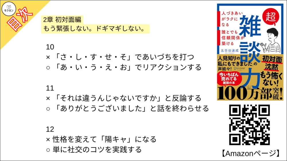 【超雑談力 目次】2章 初対面編 もう緊張しない。ドギマギしない。【五百田達成･要約･もくじ】

1
× 「はじめまして」と話し始める
○ 「こんにちは」と話し始める

2
× 「同じ名前の知人がいる」と盛り上がる
○ 名前の由来を尋ねる

3
× 「趣味は何ですか?」と尋ねる
○ 「最近ハマってるものありますか?」と尋ねる

4
× 共通の知人を探す
○ 共通の興味を探す

5
× お互いが知ってる話題を話す
○ 知らないことを教えてもらう

6
× すぐに「私もです」とアピールする
○ しばらく様子を見て、相手に語らせる

7
× 「意見」を述べ合う
○ 「好み」を言い合う

8
× とことん質問をして、相手に話させる
○ 少し自分の話をしてから、また話を戻す

9
× 手持ち無沙汰に腕を組む
○ 身振り手振りを大きくする

10
× 「さ・し・す・せ・そ」であいづちを打つ
○ 「あ・い・う・え・お」でリアクションする

11
× 「それは違うんじゃないですか」と反論する
○ 「ありがとうございました」と話を終わらせる

12
× 性格を変えて「陽キャ」になる
○ 単に社交のコツを実践する