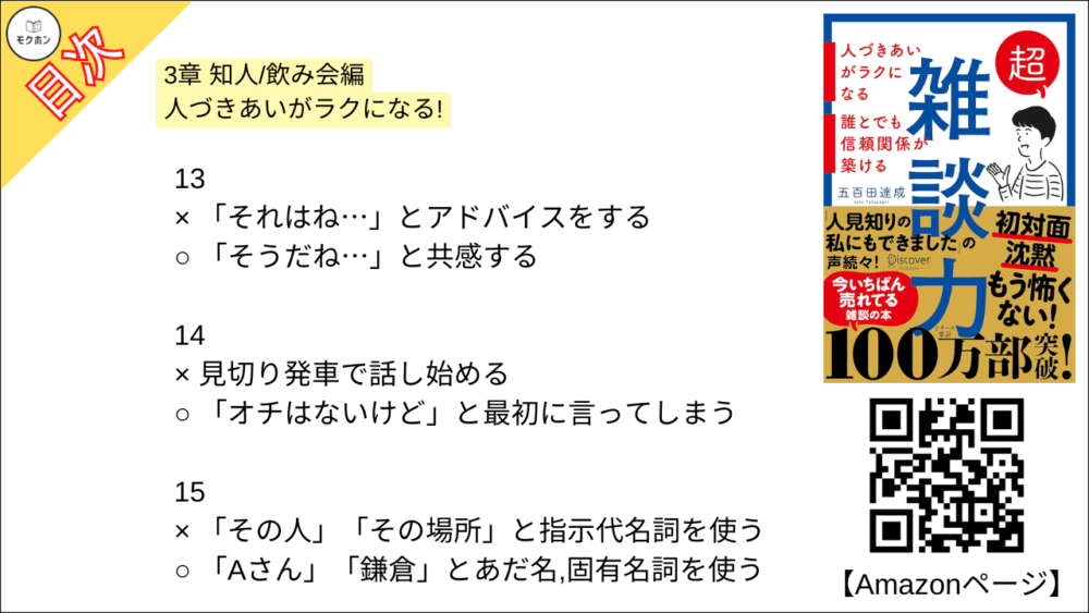 【超雑談力 目次】3章 知人/飲み会編 人づきあいがラクになる!【五百田達成･要約･もくじ】

13
× 「それはね⋯」とアドバイスをする
○ 「そうだね⋯」と共感する

14
× 見切り発車で話し始める
○ 「オチはないけど」と最初に言ってしまう

15
× 「その人」「その場所」と指示代名詞を使う
○ 「Aさん」「鎌倉」とあだ名,固有名詞を使う

16
× 「なにかこだわってるんですか?」と聞く
○ 「なにか特別なことしてるんですか?」と聞く

17
x 「なぜ(WHY)?」と理由を尋ねる
○ 「どう(HOW)?」と状況や気持ちを尋ねる

18
× 事実(ファクト)で話す
○ 雰囲気(ニュアンス)で話す

19
× 的確なツッコミを入れる
○ 「いいねー」と、ただただ褒める

20
× オープンクエスチョンで広がりを持たせる
○ クローズドクエスチョンでリズムをつける

21
× 褒められたら謙遜する
○ 褒められたらお礼を言う

22
× 「〜だね」と気づいたことを指摘する
○ 「〜で素敵ですね」と褒める

23
× なんとかして話を前に進める
○ 臨機応変に話を前に戻す

24
× 「たしか〜でしたよね」とうろ覚えでリードする
○ 「なんでしたっけ?」とその都度イチから聞く

25
× 失礼にならないようがんばって答える
○ 「一般的には〜」と話をそらす

26
× 司会者のように場を仕切る
○ 潤滑油として場をなごませる