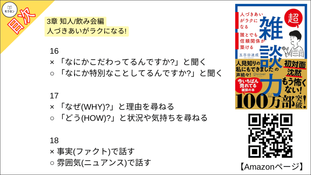【超雑談力 目次】3章 知人/飲み会編 人づきあいがラクになる!【五百田達成･要約･もくじ】

13
× 「それはね⋯」とアドバイスをする
○ 「そうだね⋯」と共感する

14
× 見切り発車で話し始める
○ 「オチはないけど」と最初に言ってしまう

15
× 「その人」「その場所」と指示代名詞を使う
○ 「Aさん」「鎌倉」とあだ名,固有名詞を使う

16
× 「なにかこだわってるんですか?」と聞く
○ 「なにか特別なことしてるんですか?」と聞く

17
x 「なぜ(WHY)?」と理由を尋ねる
○ 「どう(HOW)?」と状況や気持ちを尋ねる

18
× 事実(ファクト)で話す
○ 雰囲気(ニュアンス)で話す

19
× 的確なツッコミを入れる
○ 「いいねー」と、ただただ褒める

20
× オープンクエスチョンで広がりを持たせる
○ クローズドクエスチョンでリズムをつける

21
× 褒められたら謙遜する
○ 褒められたらお礼を言う

22
× 「〜だね」と気づいたことを指摘する
○ 「〜で素敵ですね」と褒める

23
× なんとかして話を前に進める
○ 臨機応変に話を前に戻す

24
× 「たしか〜でしたよね」とうろ覚えでリードする
○ 「なんでしたっけ?」とその都度イチから聞く

25
× 失礼にならないようがんばって答える
○ 「一般的には〜」と話をそらす

26
× 司会者のように場を仕切る
○ 潤滑油として場をなごませる