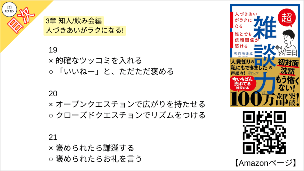【超雑談力 目次】3章 知人/飲み会編 人づきあいがラクになる!【五百田達成･要約･もくじ】

13
× 「それはね⋯」とアドバイスをする
○ 「そうだね⋯」と共感する

14
× 見切り発車で話し始める
○ 「オチはないけど」と最初に言ってしまう

15
× 「その人」「その場所」と指示代名詞を使う
○ 「Aさん」「鎌倉」とあだ名,固有名詞を使う

16
× 「なにかこだわってるんですか?」と聞く
○ 「なにか特別なことしてるんですか?」と聞く

17
x 「なぜ(WHY)?」と理由を尋ねる
○ 「どう(HOW)?」と状況や気持ちを尋ねる

18
× 事実(ファクト)で話す
○ 雰囲気(ニュアンス)で話す

19
× 的確なツッコミを入れる
○ 「いいねー」と、ただただ褒める

20
× オープンクエスチョンで広がりを持たせる
○ クローズドクエスチョンでリズムをつける

21
× 褒められたら謙遜する
○ 褒められたらお礼を言う

22
× 「〜だね」と気づいたことを指摘する
○ 「〜で素敵ですね」と褒める

23
× なんとかして話を前に進める
○ 臨機応変に話を前に戻す

24
× 「たしか〜でしたよね」とうろ覚えでリードする
○ 「なんでしたっけ?」とその都度イチから聞く

25
× 失礼にならないようがんばって答える
○ 「一般的には〜」と話をそらす

26
× 司会者のように場を仕切る
○ 潤滑油として場をなごませる