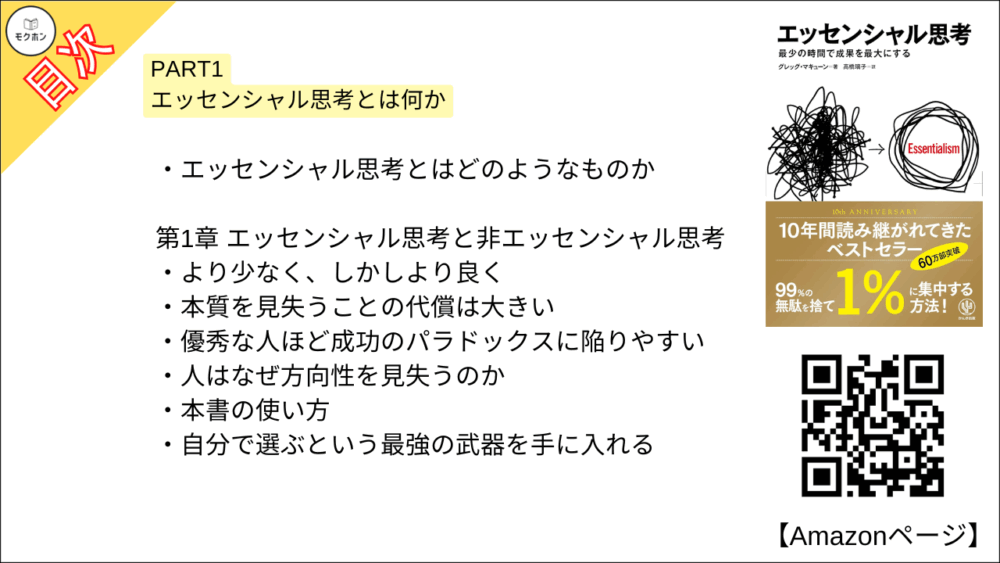 【エッセンシャル思考 目次】PART1 エッセンシャル思考とは何か【グレッグ・マキューン, 高橋璃子･要約･もくじ】

エッセンシャル思考とはどのようなものか

【エッセンシャル思考 目次】第1章 エッセンシャル思考と非エッセンシャル思考【グレッグ・マキューン, 高橋璃子･要約･もくじ】

より少なく、しかしより良く

本質を見失うことの代償は大きい

優秀な人ほど成功のパラドックスに陥りやすい

人はなぜ方向性を見失うのか

本書の使い方

自分で選ぶという最強の武器を手に入れる

【エッセンシャル思考 目次】第2章 選択 選ぶ力を取り戻す【グレッグ・マキューン, 高橋璃子･要約･もくじ】

「選ぶ」ことを選ぶ

人はなぜ選ぶ力を手放してしまうのか

【エッセンシャル思考 目次】第3章 ノイズ 大多数のものは無価値である【グレッグ・マキューン, 高橋璃子･要約･もくじ】

重要な少数は瑣末な多数に勝る

【エッセンシャル思考 目次】第4章 トレードオフ 何かを選ぶことは、何かを捨てること【グレッグ・マキューン, 高橋璃子･要約･もくじ】

トレードオフを無視することの代償

人はどれかを選ばなければならない