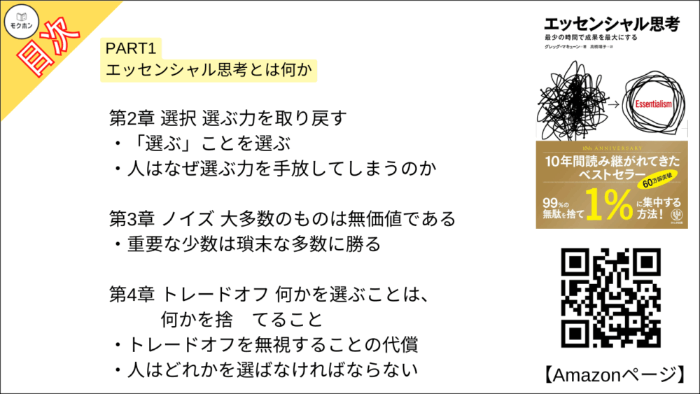 【エッセンシャル思考 目次】PART1 エッセンシャル思考とは何か【グレッグ・マキューン, 高橋璃子･要約･もくじ】

エッセンシャル思考とはどのようなものか

【エッセンシャル思考 目次】第1章 エッセンシャル思考と非エッセンシャル思考【グレッグ・マキューン, 高橋璃子･要約･もくじ】

より少なく、しかしより良く

本質を見失うことの代償は大きい

優秀な人ほど成功のパラドックスに陥りやすい

人はなぜ方向性を見失うのか

本書の使い方

自分で選ぶという最強の武器を手に入れる

【エッセンシャル思考 目次】第2章 選択 選ぶ力を取り戻す【グレッグ・マキューン, 高橋璃子･要約･もくじ】

「選ぶ」ことを選ぶ

人はなぜ選ぶ力を手放してしまうのか

【エッセンシャル思考 目次】第3章 ノイズ 大多数のものは無価値である【グレッグ・マキューン, 高橋璃子･要約･もくじ】

重要な少数は瑣末な多数に勝る

【エッセンシャル思考 目次】第4章 トレードオフ 何かを選ぶことは、何かを捨てること【グレッグ・マキューン, 高橋璃子･要約･もくじ】

トレードオフを無視することの代償

人はどれかを選ばなければならない