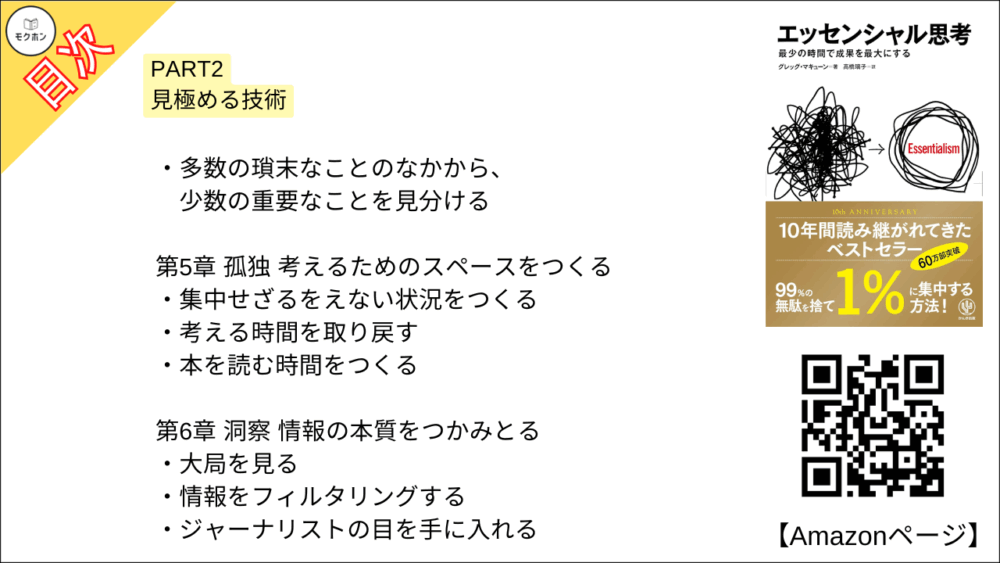 【エッセンシャル思考 目次】PART2 見極める技術【グレッグ・マキューン, 高橋璃子･要約･もくじ】

多数の瑣末なことのなかから、少数の重要なことを見分ける

【エッセンシャル思考 目次】第5章 孤独 考えるためのスペースをつくる【グレッグ・マキューン, 高橋璃子･要約･もくじ】

集中せざるをえない状況をつくる

考える時間を取り戻す

本を読む時間をつくる

【エッセンシャル思考 目次】第6章 洞察 情報の本質をつかみとる【グレッグ・マキューン, 高橋璃子･要約･もくじ】

大局を見る

情報をフィルタリングする

ジャーナリストの目を手に入れる

【エッセンシャル思考 目次】第7章 遊び 内なる子供の声を聴く【グレッグ・マキューン, 高橋璃子･要約･もくじ】

精神は遊びを求めている

仕事と遊びの関係性を知る

【エッセンシャル思考 目次】第8章 睡眠 1時間の眠りが数時間分の成果を生む【グレッグ・マキューン, 高橋璃子･要約･もくじ】

自分自身という資産を守る

十分な睡眠が脳の機能を高める

【エッセンシャル思考 目次】第9章 選抜 もっとも厳しい基準で決める【グレッグ・マキューン, 高橋璃子･要約･もくじ】

90点ルールを取り入れる

明確で厳しく、そして正しい基準を採用する

チャンスを正しく選別するには

「これしかない」と思えることを選ぶ