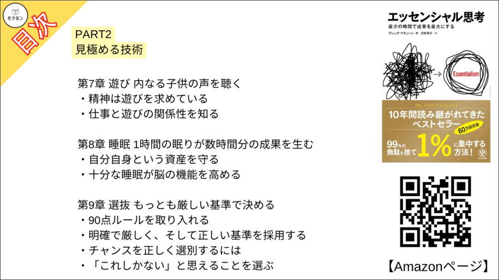 【エッセンシャル思考 目次】PART2 見極める技術【グレッグ・マキューン, 高橋璃子･要約･もくじ】

多数の瑣末なことのなかから、少数の重要なことを見分ける

【エッセンシャル思考 目次】第5章 孤独 考えるためのスペースをつくる【グレッグ・マキューン, 高橋璃子･要約･もくじ】

集中せざるをえない状況をつくる

考える時間を取り戻す

本を読む時間をつくる

【エッセンシャル思考 目次】第6章 洞察 情報の本質をつかみとる【グレッグ・マキューン, 高橋璃子･要約･もくじ】

大局を見る

情報をフィルタリングする

ジャーナリストの目を手に入れる

【エッセンシャル思考 目次】第7章 遊び 内なる子供の声を聴く【グレッグ・マキューン, 高橋璃子･要約･もくじ】

精神は遊びを求めている

仕事と遊びの関係性を知る

【エッセンシャル思考 目次】第8章 睡眠 1時間の眠りが数時間分の成果を生む【グレッグ・マキューン, 高橋璃子･要約･もくじ】

自分自身という資産を守る

十分な睡眠が脳の機能を高める

【エッセンシャル思考 目次】第9章 選抜 もっとも厳しい基準で決める【グレッグ・マキューン, 高橋璃子･要約･もくじ】

90点ルールを取り入れる

明確で厳しく、そして正しい基準を採用する

チャンスを正しく選別するには

「これしかない」と思えることを選ぶ