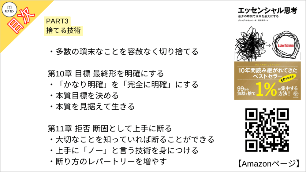 【エッセンシャル思考 目次】PART3 捨てる技術【グレッグ・マキューン, 高橋璃子･要約･もくじ】

多数の瑣末なことを容赦なく切り捨てる

【エッセンシャル思考 目次】第10章 目標 最終形を明確にする【グレッグ・マキューン, 高橋璃子･要約･もくじ】

「かなり明確」を「完全に明確」にする

本質目標を決める

本質を見据えて生きる

【エッセンシャル思考 目次】第11章 拒否 断固として上手に断る【グレッグ・マキューン, 高橋璃子･要約･もくじ】

大切なことを知っていれば断ることができる

上手に「ノー」と言う技術を身につける

断り方のレパートリーを増やす

【エッセンシャル思考 目次】第12章 キャンセル 過去の損失を切り捨てる【グレッグ・マキューン, 高橋璃子･要約･もくじ】

途中でやめることはなぜ難しいのか

上手に手放すテクニックを身につける

【エッセンシャル思考 目次】第13章 編集 余剰を削り、本質を取り出す【グレッグ・マキューン, 高橋璃子･要約･もくじ】

編集の4原則を知る

【エッセンシャル思考 目次】第14章 線引き 境界を決めると自由になれる【グレッグ・マキューン, 高橋璃子･要約･もくじ】

面倒くさい人たちと一線を画す