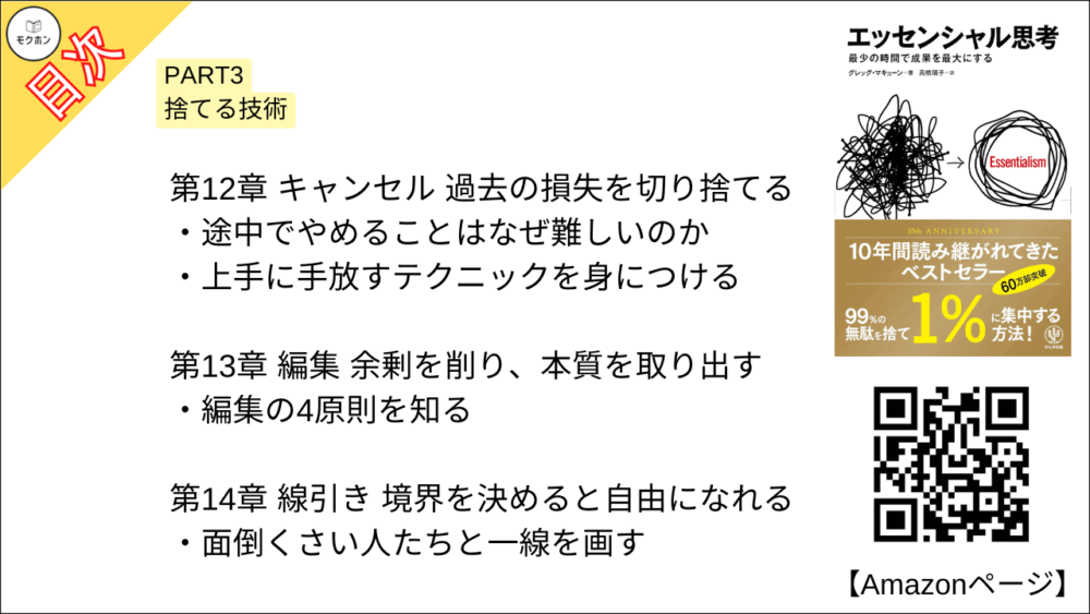 【エッセンシャル思考 目次】PART3 捨てる技術【グレッグ・マキューン, 高橋璃子･要約･もくじ】

多数の瑣末なことを容赦なく切り捨てる

【エッセンシャル思考 目次】第10章 目標 最終形を明確にする【グレッグ・マキューン, 高橋璃子･要約･もくじ】

「かなり明確」を「完全に明確」にする

本質目標を決める

本質を見据えて生きる

【エッセンシャル思考 目次】第11章 拒否 断固として上手に断る【グレッグ・マキューン, 高橋璃子･要約･もくじ】

大切なことを知っていれば断ることができる

上手に「ノー」と言う技術を身につける

断り方のレパートリーを増やす

【エッセンシャル思考 目次】第12章 キャンセル 過去の損失を切り捨てる【グレッグ・マキューン, 高橋璃子･要約･もくじ】

途中でやめることはなぜ難しいのか

上手に手放すテクニックを身につける

【エッセンシャル思考 目次】第13章 編集 余剰を削り、本質を取り出す【グレッグ・マキューン, 高橋璃子･要約･もくじ】

編集の4原則を知る

【エッセンシャル思考 目次】第14章 線引き 境界を決めると自由になれる【グレッグ・マキューン, 高橋璃子･要約･もくじ】

面倒くさい人たちと一線を画す