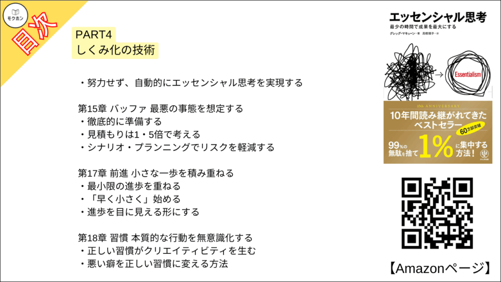 【エッセンシャル思考 目次】PART4 しくみ化の技術【グレッグ・マキューン, 高橋璃子･要約･もくじ】

努力せず、自動的にエッセンシャル思考を実現する

【エッセンシャル思考 目次】第15章 バッファ 最悪の事態を想定する【グレッグ・マキューン, 高橋璃子･要約･もくじ】

徹底的に準備する

見積もりは1・5倍で考える

シナリオ・プランニングでリスクを軽減する

【エッセンシャル思考 目次】第16章 削減 仕事を減らし、成果を増やす【グレッグ・マキューン, 高橋璃子･要約･もくじ】

成果を生まない努力をやめる

【エッセンシャル思考 目次】第17章 前進 小さな一歩を積み重ねる【グレッグ・マキューン, 高橋璃子･要約･もくじ】

最小限の進歩を重ねる

「早く小さく」始める

進歩を目に見える形にする

【エッセンシャル思考 目次】第18章 習慣 本質的な行動を無意識化する【グレッグ・マキューン, 高橋璃子･要約･もくじ】

正しい習慣がクリエイティビティを生む

悪い癖を正しい習慣に変える方法

【エッセンシャル思考 目次】第19章 集中 「今、何が重要か」を考える【グレッグ・マキューン, 高橋璃子･要約･もくじ】

過去や未来にとらわれない

集中の対象をひとつに決める

今ここを生きるテクニック

マインドフルネスを身につける

【エッセンシャル思考 目次】第20章 未来 エッセンシャル思考を生きる【グレッグ・マキューン, 高橋璃子･要約･もくじ】

本質を生きる方法

自分の中心にエッセンシャル思考を据える

シンプルな人生は幸福である

本質を知り、本質を生きる