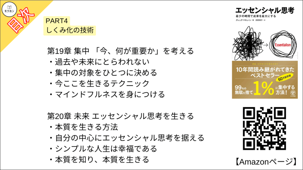 【エッセンシャル思考 目次】PART4 しくみ化の技術【グレッグ・マキューン, 高橋璃子･要約･もくじ】

努力せず、自動的にエッセンシャル思考を実現する

【エッセンシャル思考 目次】第15章 バッファ 最悪の事態を想定する【グレッグ・マキューン, 高橋璃子･要約･もくじ】

徹底的に準備する

見積もりは1・5倍で考える

シナリオ・プランニングでリスクを軽減する

【エッセンシャル思考 目次】第16章 削減 仕事を減らし、成果を増やす【グレッグ・マキューン, 高橋璃子･要約･もくじ】

成果を生まない努力をやめる

【エッセンシャル思考 目次】第17章 前進 小さな一歩を積み重ねる【グレッグ・マキューン, 高橋璃子･要約･もくじ】

最小限の進歩を重ねる

「早く小さく」始める

進歩を目に見える形にする

【エッセンシャル思考 目次】第18章 習慣 本質的な行動を無意識化する【グレッグ・マキューン, 高橋璃子･要約･もくじ】

正しい習慣がクリエイティビティを生む

悪い癖を正しい習慣に変える方法

【エッセンシャル思考 目次】第19章 集中 「今、何が重要か」を考える【グレッグ・マキューン, 高橋璃子･要約･もくじ】

過去や未来にとらわれない

集中の対象をひとつに決める

今ここを生きるテクニック

マインドフルネスを身につける

【エッセンシャル思考 目次】第20章 未来 エッセンシャル思考を生きる【グレッグ・マキューン, 高橋璃子･要約･もくじ】

本質を生きる方法

自分の中心にエッセンシャル思考を据える

シンプルな人生は幸福である

本質を知り、本質を生きる