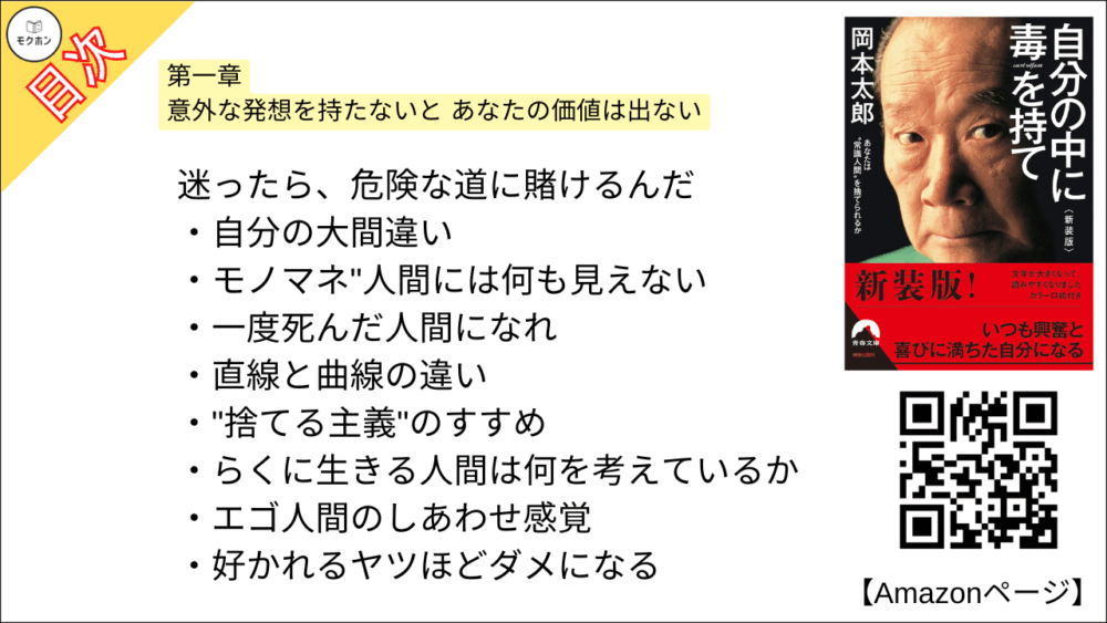 【自分の中に毒を持て 目次】第一章 意外な発想を持たないと あなたの価値は出ない【岡本太郎･要約･もくじ】

迷ったら、危険な道に賭けるんだ

自分の大間違い

モノマネ"人間には何も見えない

一度死んだ人間になれ

直線と曲線の違い

"捨てる主義"のすすめ

らくに生きる人間は何を考えているか

エゴ人間のしあわせ感覚

好かれるヤツほどダメになる