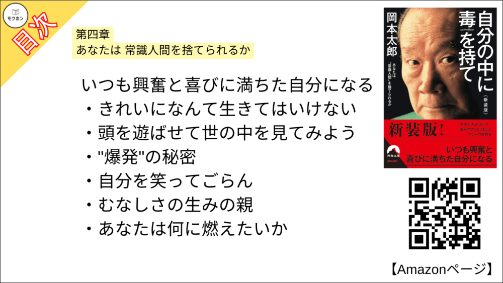 【自分の中に毒を持て 目次】第四章 あなたは 常識人間を捨てられるか【岡本太郎･要約･もくじ】

いつも興奮と喜びに満ちた自分になる

きれいになんて生きてはいけない

頭を遊ばせて世の中を見てみよう

"爆発"の秘密

自分を笑ってごらん

むなしさの生みの親

あなたは何に燃えたいか
