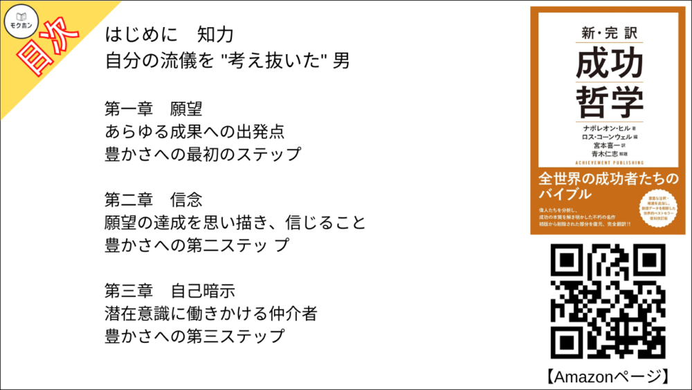 はじめに
知力

自分の流儀を "考え抜いた" 男

第一章
願望

あらゆる成果への出発点

豊かさへの最初のステップ

第二章
信念

願望の達成を思い描き、信じること

豊かさへの第二ステッ プ

第三章
自己暗示

潜在意識に働きかける仲介者

豊かさへの第三ステップ