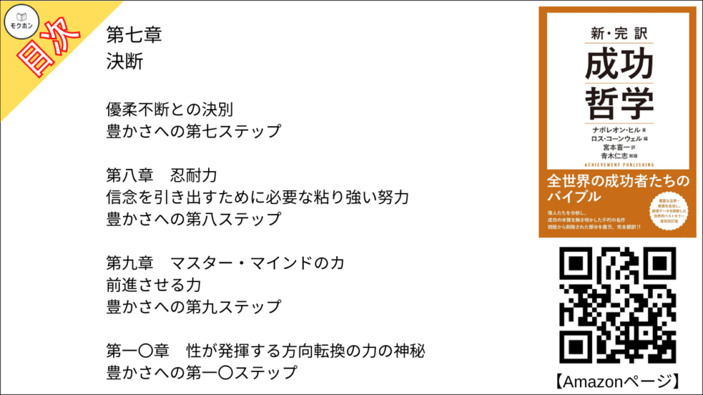 第七章
決断

優柔不断との決別

豊かさへの第七ステップ

第八章
忍耐力

信念を引き出すために必要な粘り強い努力

豊かさへの第八ステップ

第九章
マスター・マインドのカ

前進させる力

豊かさへの第九ステップ

第一〇章
性が発揮する方向転換の力の神秘

豊かさへの第一〇ステップ