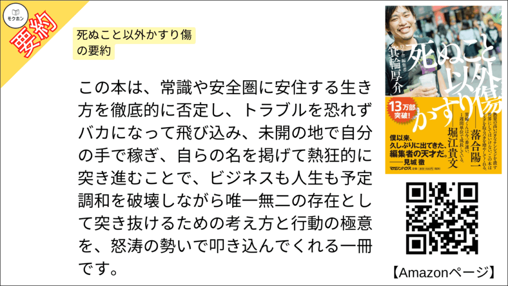 死ぬこと以外かすり傷 の要約 この本は、常識や安全圏に安住する生き方を徹底的に否定し、トラブルを恐れずバカになって飛び込み、未開の地で自分の手で稼ぎ、自らの名を掲げて熱狂的に突き進むことで、ビジネスも人生も予定調和を破壊しながら唯一無二の存在として突き抜けるための考え方と行動の極意を、怒涛の勢いで叩き込んでくれる一冊です。
