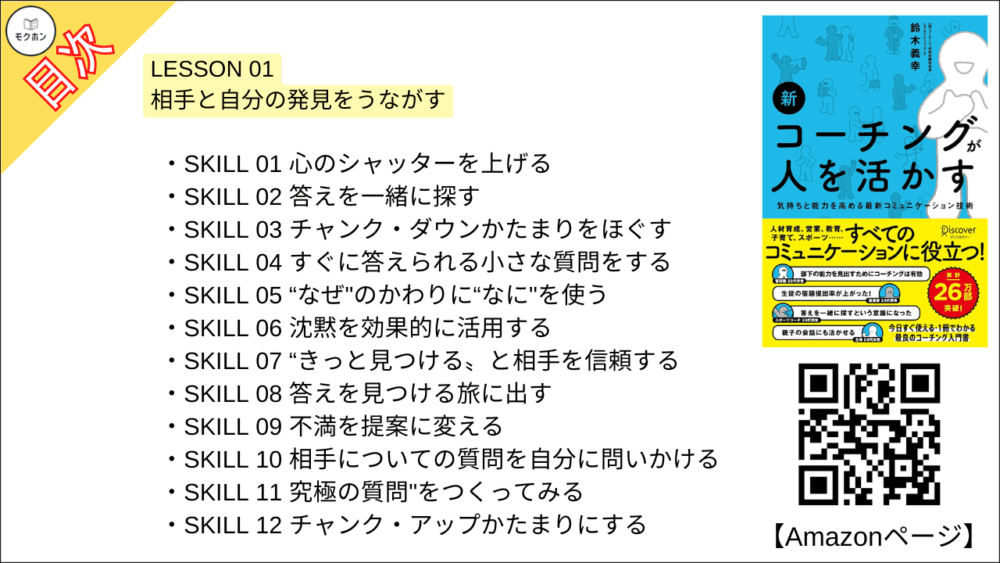 【新 コーチングが人を活かす 目次】LESSON01 相手と自分の発見をうながす【鈴木義幸･要点･もくじ】

SKILL 01 心のシャッターを上げる
SKILL 02 答えを一緒に探す
SKILL 03 チャンク・ダウンかたまりをほぐす
SKILL 04 すぐに答えられる小さな質問をする
SKILL 05 “なぜ"のかわりに“なに"を使う
SKILL 06 沈黙を効果的に活用する
SKILL 07 “きっと見つける〟と相手を信頼する
SKILL 08 答えを見つける旅に出す
SKILL 09 不満を提案に変える
SKILL 10 相手についての質問を自分に問いかける
SKILL 11 究極の質問"をつくってみる
SKILL 12 チャンク・アップかたまりにする