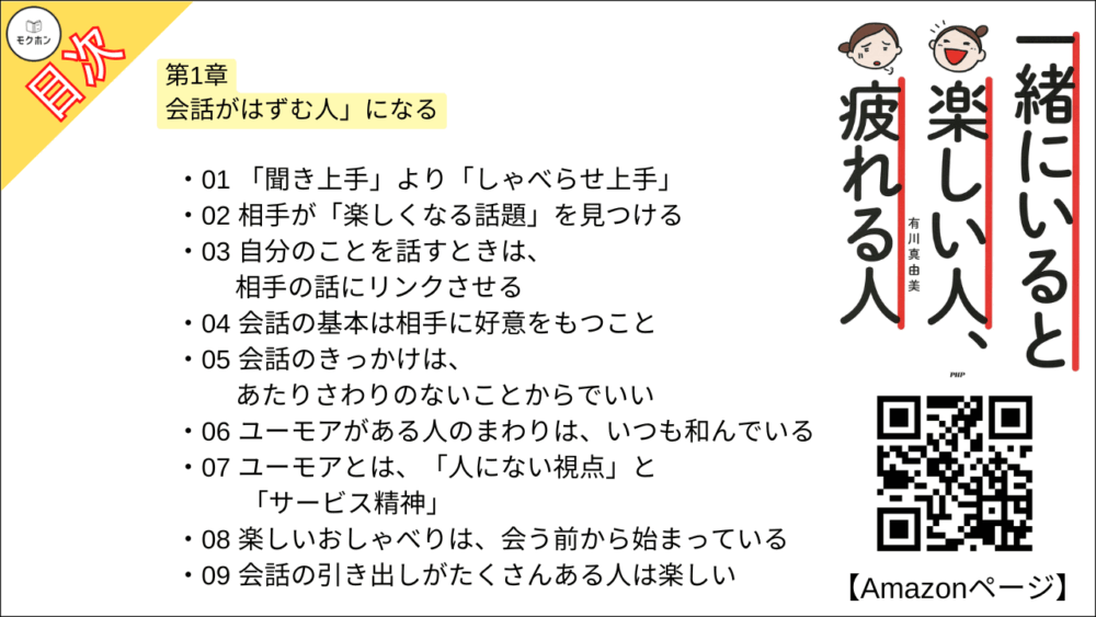 【一緒にいると楽しい人、疲れる人 目次】第1章 会話がはずむ人」になる【有川真由美･要点･もくじ】

01 「聞き上手」より「しゃべらせ上手」
02 相手が「楽しくなる話題」を見つける
03 自分のことを話すときは、相手の話にリンクさせる
04 会話の基本は相手に好意をもつこと
05 会話のきっかけは、あたりさわりのないことからでいい
06 ユーモアがある人のまわりは、いつも和んでいる
07 ユーモアとは、「人にない視点」と「サービス精神」
08 楽しいおしゃべりは、会う前から始まっている
09 会話の引き出しがたくさんある人は楽しい
10 パーティで壁の花にならないためのルール
11 話が途切れたときは「て・き・に・ち・か・し」でリスタート
12 似た雰囲気の人からは「異質性」、違う雰囲気の人からは「同質性」を見つける
13 「食べること+楽しいおしゃべり」はセットで
14 会話がはずむ人には、遊び心がある
15 同じ情報を共有できる人とは会話がはずむ
16 声をかけてもらえない人が、声をかけられるようになる方法
17 自分の世界をもっている人からは、新しい景色を見せてもらえる