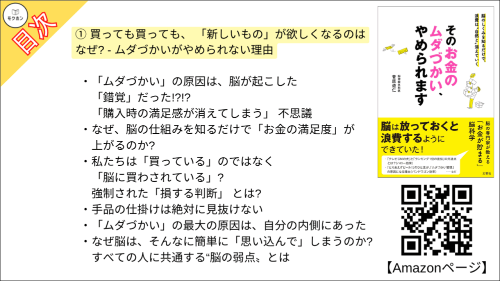 【そのお金のムダづかい、やめられます 目次】① 買っても買っても、 「新しいもの」が欲しくなるのはなぜ? - ムダづかいがやめられない理由【菅原道仁･要点･もくじ】

「ムダづかい」の原因は、脳が起こした「錯覚」だった!?!?
「購入時の満足感が消えてしまう」 不思議

なぜ、脳の仕組みを知るだけで「お金の満足度」が上がるのか?

私たちは「買っている」のではなく「脳に買わされている」?
強制された「損する判断」 とは?

手品の仕掛けは絶対に見抜けない

「ムダづかい」の最大の原因は、自分の内側にあった

なぜ脳は、そんなに簡単に「思い込んで」しまうのか?
すべての人に共通する“脳の弱点〟とは