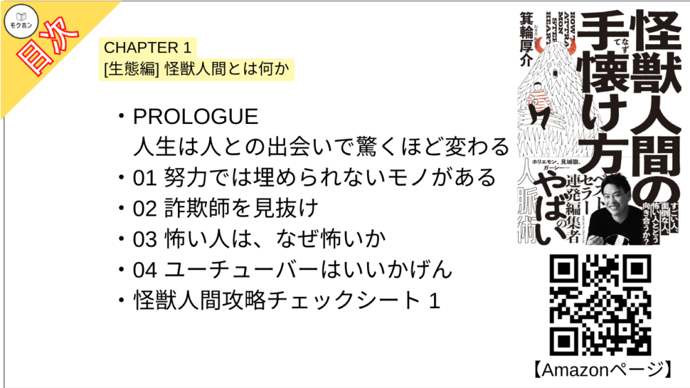 【怪獣人間の手懐け方 目次】【箕輪厚介･要点･もくじ】

PROLOGUE 人生は人との出会いで驚くほど変わる

CHAPTER 1 [生態編] 怪獣人間とは何か
01 努力では埋められないモノがある
02 詐欺師を見抜け
03 怖い人は、なぜ怖いか
04 ユーチューバーはいいかげん
怪獣人間攻略チェックシート 1