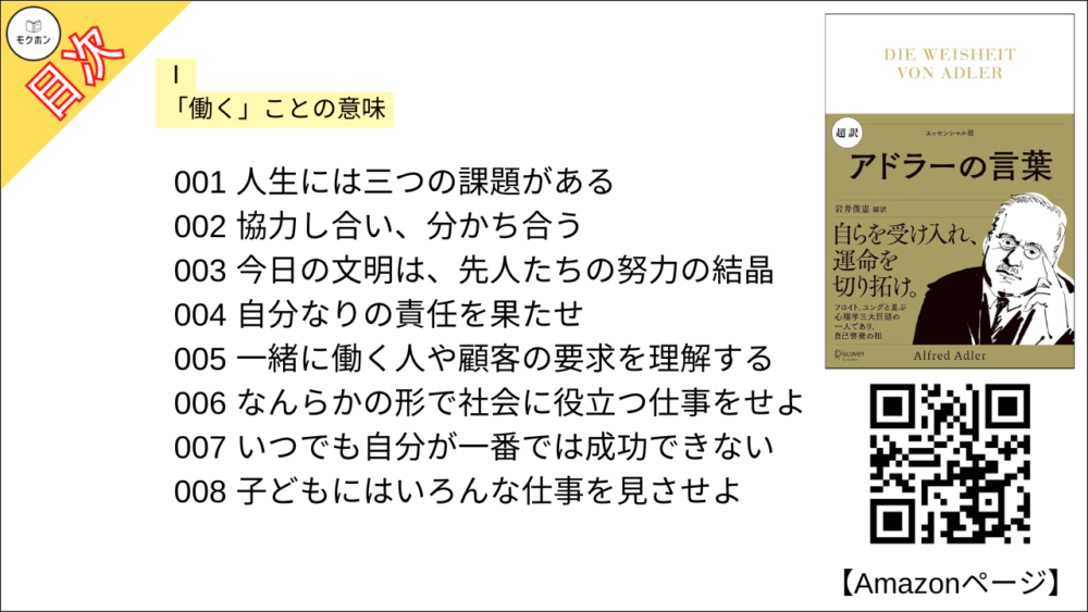 【超訳 アドラーの言葉 目次】Ⅰ 「働く」ことの意味【岩井俊憲・要点・もくじ】
001 人生には三つの課題がある
002 協力し合い、分かち合う
003 今日の文明は、先人たちの努力の結晶
004 自分なりの責任を果たせ
005 一緒に働く人や顧客の要求を理解する
006 なんらかの形で社会に役立つ仕事をせよ
007 いつでも自分が一番では成功できない
008 子どもにはいろんな仕事を見させよ
009 「善い行い」には二つある
010 偉大な業績は社会にとって価値があるもの
011 心の問題を見抜くには
012 人生の課題に対してどうしているか
013 条件付きの向上心をもつな
014 人は協力して仕事をし、役に立とうとする
015 価値ある成果を残すために
016 人生の意味は「貢献」だ