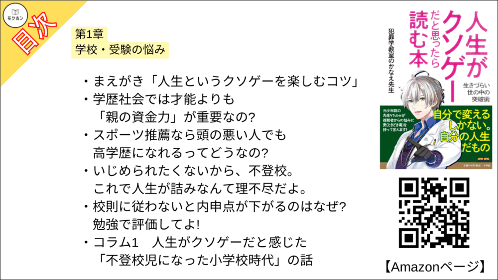 【人生がクソゲーだと思ったら読む本 目次】第1章 学校・受験の悩み【犯罪学教室のかなえ先生･要点･もくじ】

まえがき「人生というクソゲーを楽しむコツ」
学歴社会では才能よりも「親の資金力」が重要なの?
スポーツ推薦なら頭の悪い人でも高学歴になれるってどうなの?
いじめられたくないから、不登校。これで人生が詰みなんて理不尽だよ。
校則に従わないと内申点が下がるのはなぜ? 勉強で評価してよ!

コラム1
人生がクソゲーだと感じた「不登校児になった小学校時代」の話