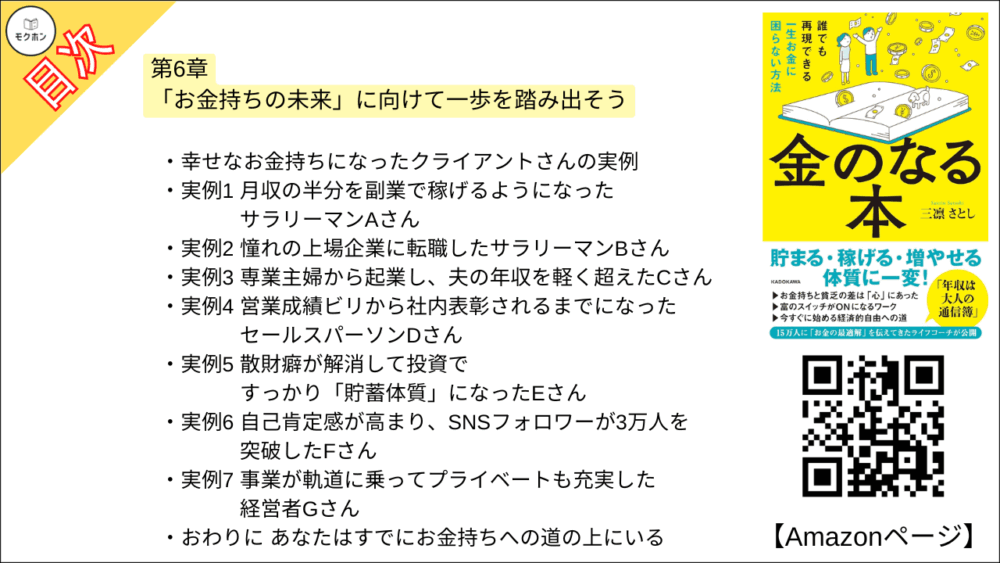 【金のなる本 誰でも再現できる一生お金に困らない方法 目次】第6章「お金持ちの未来」に向けて一歩を踏み出そう【三凛さとし･要点･もくじ】

・成功者に学ぶお金持ちへの近道
1 楽観的である
2 正しい努力を継続できる
3 失敗を受け入れることができる
4自信を持っている
5 社交的で人と打ち解けるのがうまい
6コミュニケーション能力に長けている
7 独立心が強い
8 現状に満足せず、長期目標を設定してやり抜く
9 成功するための生活習慣を身につけている
10 熱心に投資を行っている
11 自身の成長のために、ためらわず自己投資する
12 リスクを取ることを躊躇しない

・成功者のベースには「自己肯定感」がある
・偉人と自分を同一視してみよう

・幸せなお金持ちになったクライアントさんの実例
実例1 月収の半分を副業で稼げるようになったサラリーマンAさん
実例2 憧れの上場企業に転職したサラリーマンBさん
実例3 専業主婦から起業し、夫の年収を軽く超えたCさん
実例4 営業成績ビリから社内表彰されるまでになったセールスパーソンDさん
実例6 散財癖が解消して投資ですっかり「貯蓄体質」になったEさん
実例6 自己肯定感が高まり、SNSフォロワーが3万人を突破したFさん
実例7 事業が軌道に乗ってプライベートも充実した経営者Gさん

おわりに あなたはすでにお金持ちへの道の上にいる