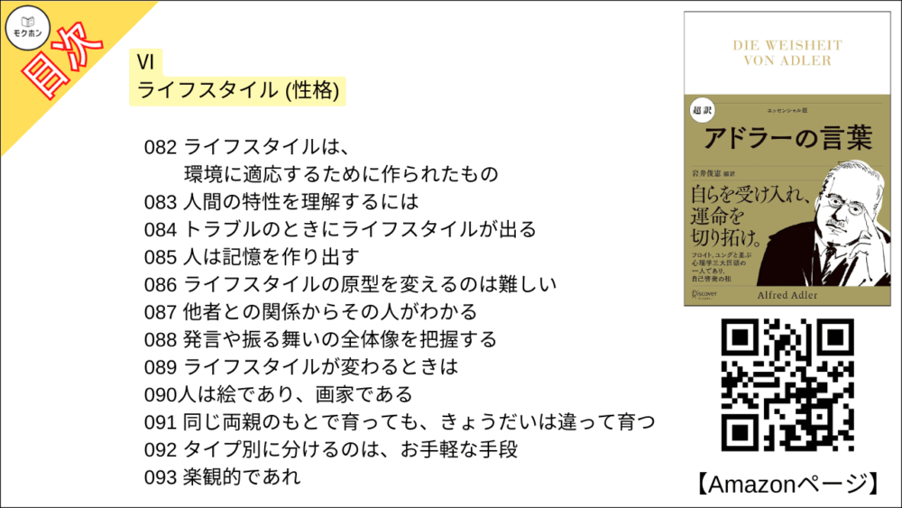 【超訳 アドラーの言葉 目次】Ⅵ ライフスタイル (性格)【岩井俊憲・要点・もくじ】
082 ライフスタイルは、環境に適応するために作られたもの
083 人間の特性を理解するには
084 トラブルのときにライフスタイルが出る
085 人は記憶を作り出す
086 ライフスタイルの原型を変えるのは難しい
087 他者との関係からその人がわかる
088 発言や振る舞いの全体像を把握する
089 ライフスタイルが変わるときは
090人は絵であり、画家である
091 同じ両親のもとで育っても、きょうだいは違って育つ
092 タイプ別に分けるのは、お手軽な手段
093 楽観的であれ
094 悲観主義は生きづらい
095 妬む人は責任転嫁をする
096 貪欲とは献身を惜しむことだ
097 他人の不安に屈するな
098 不安に思う人は少しの変化も不安だ
099 強い感情にも意味がある
100 悲しみにも目的がある
101 涙は人を引きつけることもあれば、引き離すこともある
102 怒るのは「他人を支配したい」から
103 細かいことにこだわる人
104 不機嫌とは母親への反抗