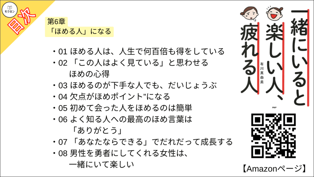 【一緒にいると楽しい人、疲れる人 目次】第6章 「ほめる人」になる【有川真由美･要点･もくじ】

01 ほめる人は、人生で何百倍も得をしている
02 「この人はよく見ている」と思わせるほめの心得
03 ほめるのが下手な人でも、だいじょうぶ
04 欠点がほめポイント”になる
05 初めて会った人をほめるのは簡単
06 よく知る人への最高のほめ言葉は「ありがとう」
07 「あなたならできる」でだれだって成長する
08 男性を勇者にしてくれる女性は、一緒にいて楽しい
09 女性同士のめんどくさい”ほめあい”とは、気楽につき合おう
10 人以上で一緒にいる場合、会話がはずむほめる気配り
11 「ほめられたこと」はよろこんでも、期待しない
12 「認めてくれる人」はあなたを成長させてくれる
13 叱ってくれる人は、成長させてくれる人
14 ささいなことに感動してくれる人とは、仲良くしていたい
15 自分で自分をほめられる人は、一緒にいて楽しい