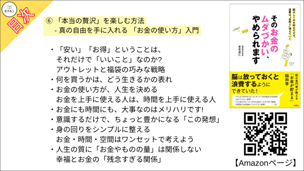 【そのお金のムダづかい、やめられます 目次】⑥ 「本当の贅沢」を楽しむ方法 - 真の自由を手に入れる 「お金の使い方」入門【菅原道仁･要点･もくじ】

「安い」「お得」ということは、それだけで「いいこと」なのか?
アウトレットと福袋の巧みな戦略

何を買うかは、どう生きるかの表れ

お金の使い方が、人生を決める
お金を上手に使える人は、時間を上手に使える人

お金にも時間にも、大事なのはメリハリです!

意識するだけで、ちょっと豊かになる「この発想」

身の回りをシンプルに整える
お金・時間・空間はワンセットで考えよう

人生の質に「お金やものの量」は関係しない
幸福とお金の「残念すぎる関係」

お金をかけずに毎日をもっと豊かにする習慣のつくり方
脳からストレスを取り除く方法

脳のクセに「人生の優先順位」を決められていませんか?

自分の脳を上手にコントロールしてあげよう
「目の前の衝動」を飼いならす

たった15分のガマンから見えてくる「究極の成功法則」

デザインにも人生にも「余白」が重要
「削るべきムダ」 と 「残すべき余白」を見分ける目の養い方

人生にうるおいをもたらす「余白」のつくり方

おわりに