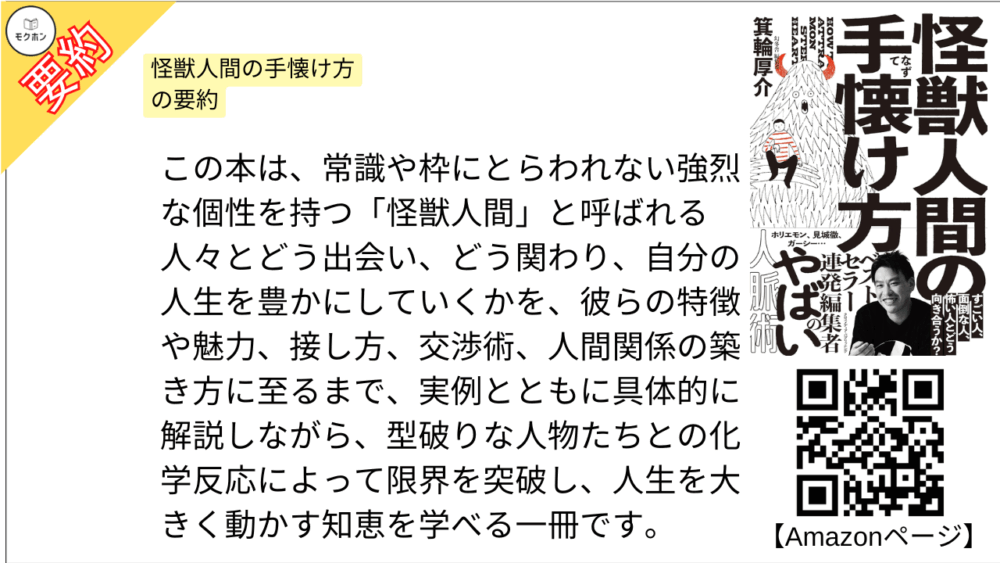 怪獣人間の手懐け方 を要約しました。

この本は、常識や枠にとらわれない強烈な個性を持つ「怪獣人間」と呼ばれる人々とどう出会い、どう関わり、自分の人生を豊かにしていくかを、彼らの特徴や魅力、接し方、交渉術、人間関係の築き方に至るまで、実例とともに具体的に解説しながら、型破りな人物たちとの化学反応によって限界を突破し、人生を大きく動かす知恵を学べる一冊です。